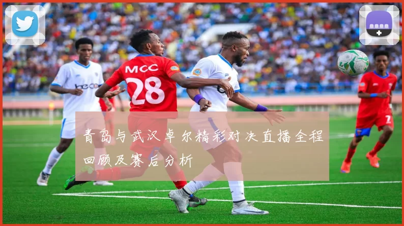 青岛与武汉卓尔精彩对决直播全程回顾及赛后分析