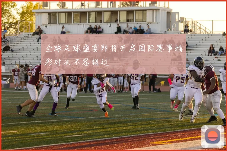 全球足球盛宴即将开启国际赛事精彩对决不容错过