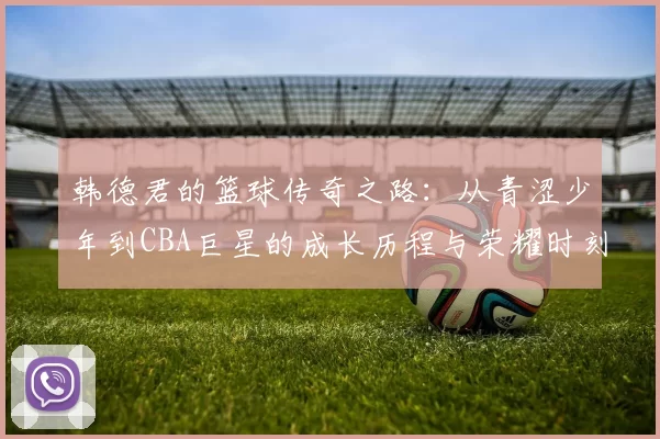 韩德君的篮球传奇之路：从青涩少年到CBA巨星的成长历程与荣耀时刻