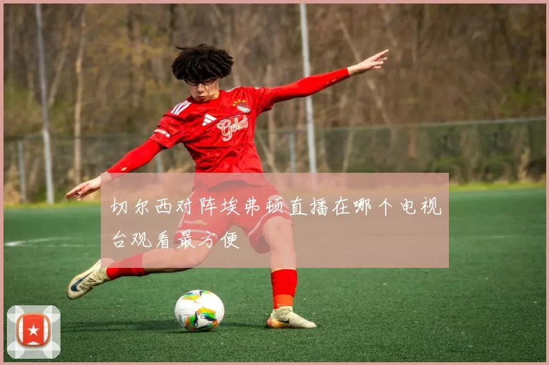 切尔西对阵埃弗顿直播在哪个电视台观看最方便