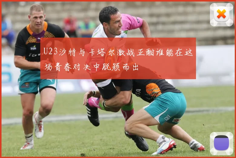 U23沙特与卡塔尔激战正酣谁能在这场青春对决中脱颖而出