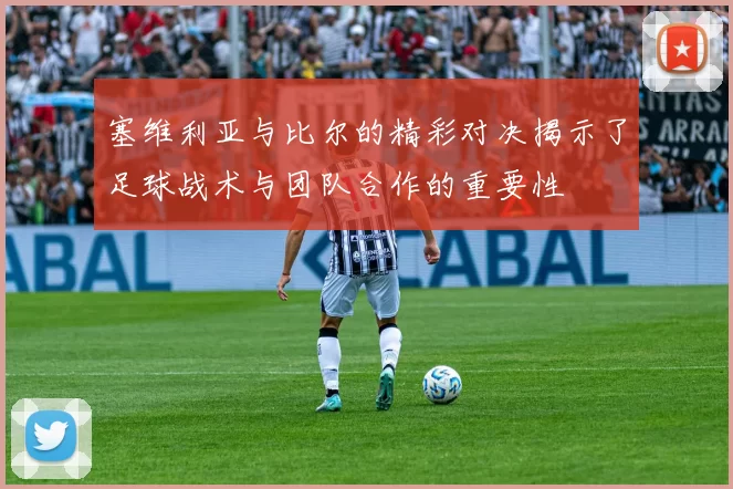 塞维利亚与比尔的精彩对决揭示了足球战术与团队合作的重要性