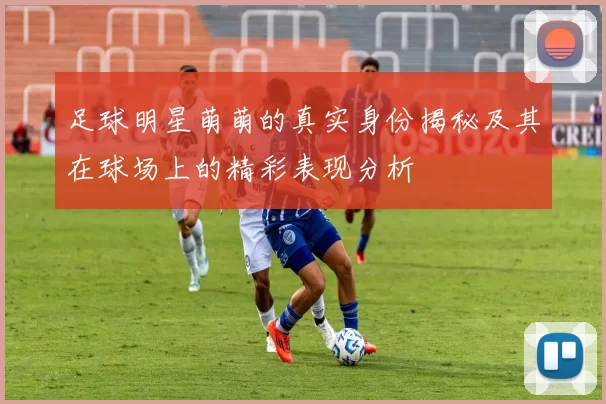 足球明星萌萌的真实身份揭秘及其在球场上的精彩表现分析