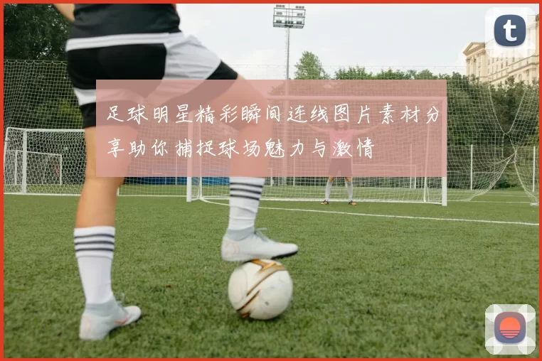 足球明星精彩瞬间连线图片素材分享助你捕捉球场魅力与激情
