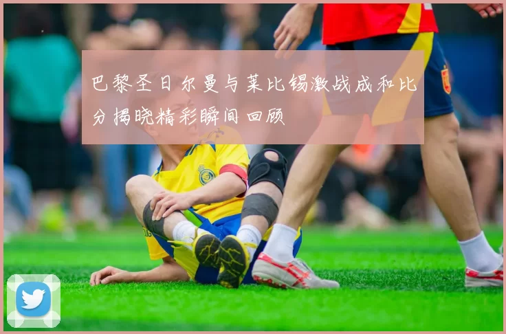 巴黎圣日尔曼与莱比锡激战成和比分揭晓精彩瞬间回顾