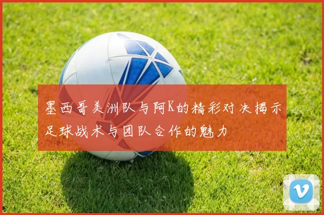 墨西哥美洲队与阿K的精彩对决揭示足球战术与团队合作的魅力